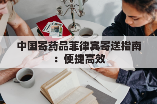 中国寄药品菲律宾寄送指南:便捷高效