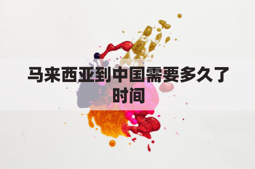 马来西亚到中国需要多久了时间(马来西亚到中国几个小时)
