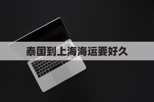 泰国到上海海运要好久(泰国到上海运费多少)