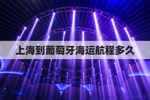 上海到葡萄牙海运航程多久(上海到葡萄牙海运一般多久)