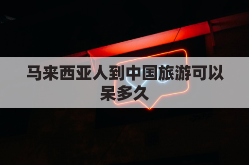 马来西亚人到中国旅游可以呆多久(马来西亚人过来中国需要隔离吗)
