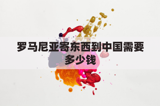 罗马尼亚寄东西到中国需要多少钱(往罗马尼亚寄哪个快递)