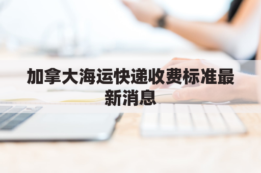 加拿大海运快递收费标准最新消息(加拿大海运运费)