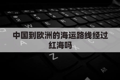中国到欧洲的海运路线经过红海吗(中国到欧洲航海路线)