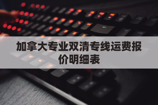 加拿大专业双清专线运费报价明细表(加拿大双清包税是什么意思)