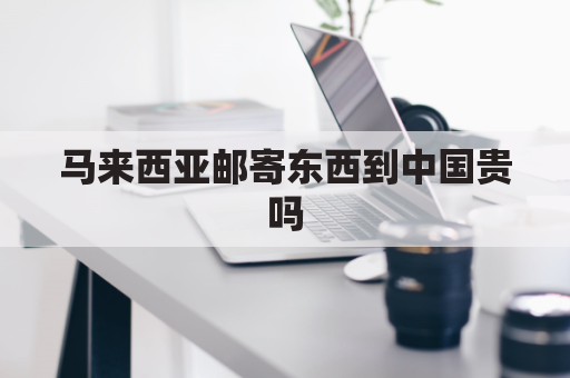 马来西亚邮寄东西到中国贵吗(马来西亚往中国寄东西)