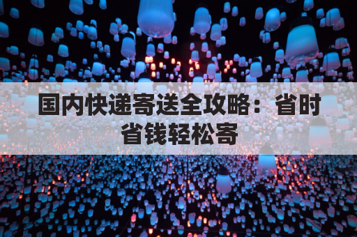 国内快递寄送全攻略:省时省钱轻松寄