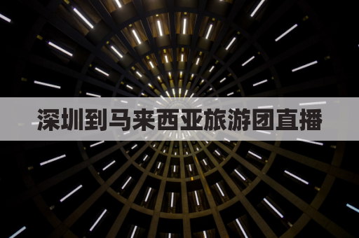 深圳到马来西亚旅游团直播(深圳距离马来西亚)