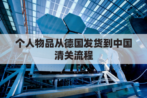 个人物品从德国发货到中国清关流程(个人物品从德国发货到中国清关流程图)