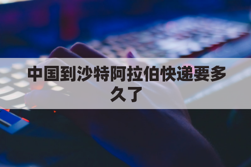 中国到沙特阿拉伯快递要多久了(沙特阿拉伯到中国转运)
