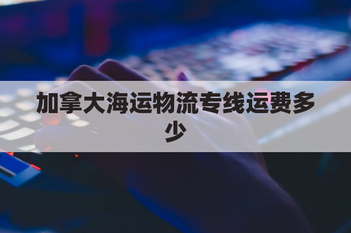 加拿大海运物流专线运费多少(加拿大海运时效)