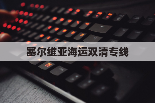 塞尔维亚海运双清专线(塞尔维亚航线)