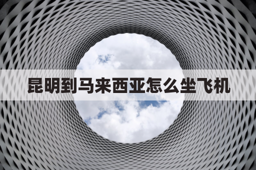 昆明到马来西亚怎么坐飞机(从昆明到马来西亚的机票一般是多少)