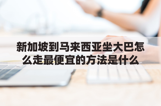 新加坡到马来西亚坐大巴怎么走最便宜的方法是什么(新加坡坐车去马来西亚多少钱)