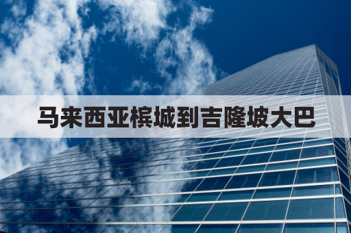 马来西亚槟城到吉隆坡大巴(马来西亚槟城到吉隆坡大巴多少钱)