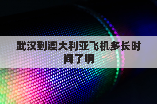 武汉到澳大利亚飞机多长时间了啊(武汉到澳大利亚机票多少钱)