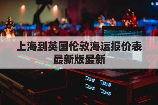 上海到英国伦敦海运报价表最新版最新(上海到英国伦敦的航班)