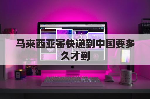 马来西亚寄快递到中国要多久才到(马来西亚寄东西到中国邮费多少)