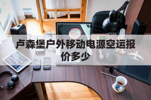 卢森堡户外移动电源空运报价多少(自己办卢森堡移民)