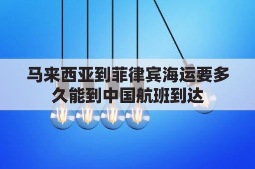 马来西亚到菲律宾海运要多久能到中国航班到达(马来西亚到中国海运几天)