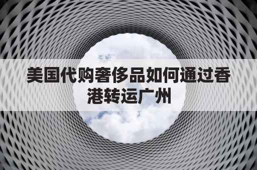 美国代购奢侈品如何通过香港转运广州(美国邮寄奢侈品转运清关)