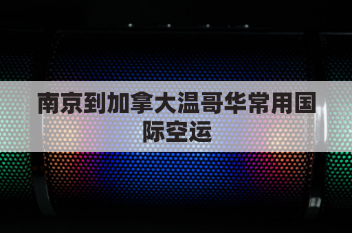 南京到加拿大温哥华常用国际空运(南京到温哥华直飞航班 飞多久)