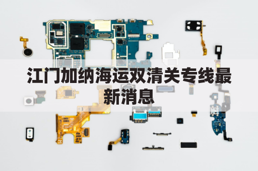 江门加纳海运双清关专线最新消息(江门口岸清关是真的吗)