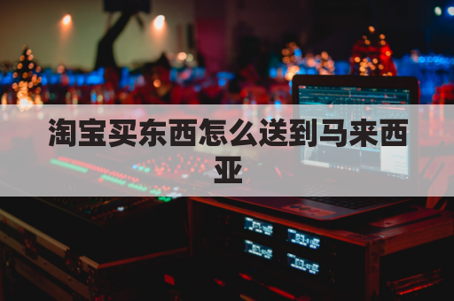 淘宝买东西怎么送到马来西亚(淘宝邮寄马来西亚)