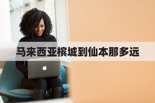 马来西亚槟城到仙本那多远(马来西亚槟城离中国有多远)