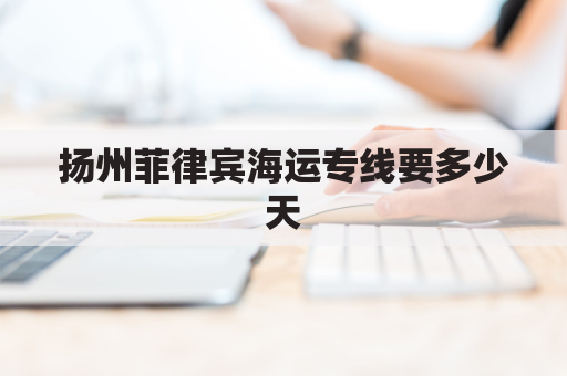 扬州菲律宾海运专线要多少天(菲律宾到连云港货船大概多长时间)