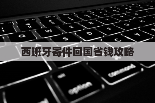 西班牙寄件回国省钱攻略，轻松搞定超实用