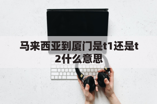 马来西亚到厦门是t1还是t2什么意思(马来西亚到厦门飞机多久)