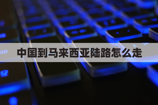 中国到马来西亚陆路怎么走(中国到马来西亚陆运怎么走)