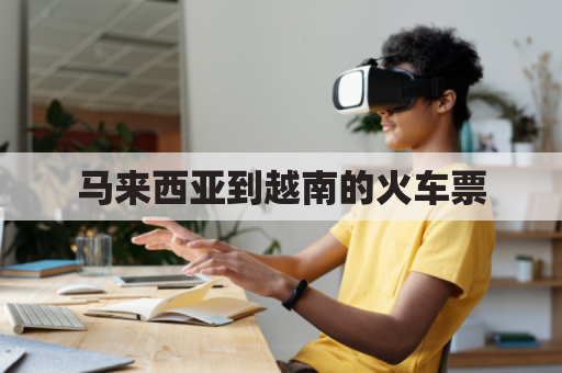 马来西亚到越南的火车票(马来西亚到越南的火车票多少钱)