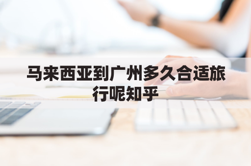 马来西亚到广州多久合适旅行呢知乎(马来西亚到广州多久合适旅行呢知乎文章)
