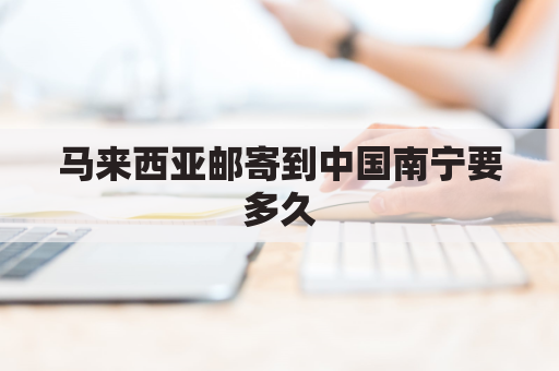 马来西亚邮寄到中国南宁要多久(从马来西亚寄东西到国内要多久)