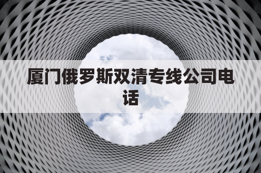 厦门俄罗斯双清专线公司电话(厦门俄罗斯双清专线公司电话是多少)
