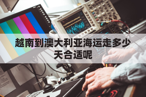 越南到澳大利亚海运走多少天合适呢(到越南海运要多久)