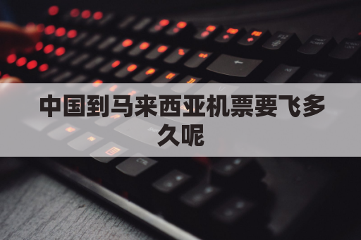 中国到马来西亚机票要飞多久呢(中国到马来西亚机票要飞多久呢多少钱)