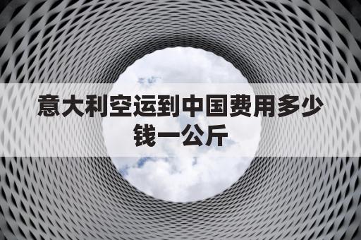 意大利空运到中国费用多少钱一公斤(意大利货运到中国价格表)