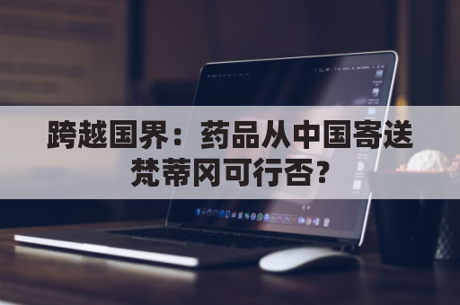 跨越国界:药品从中国寄送梵蒂冈可行否?