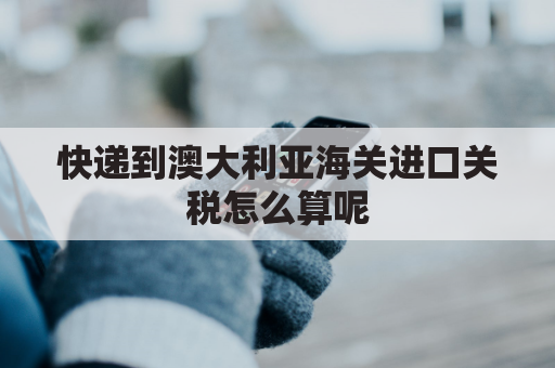 快递到澳大利亚海关进口关税怎么算呢(澳洲邮寄到中国关税)