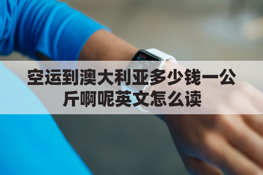 空运到澳大利亚多少钱一公斤啊呢英文怎么读(中国寄澳大利亚快递空运价格表)