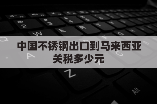 中国不锈钢出口到马来西亚关税多少元(不锈钢 关税)