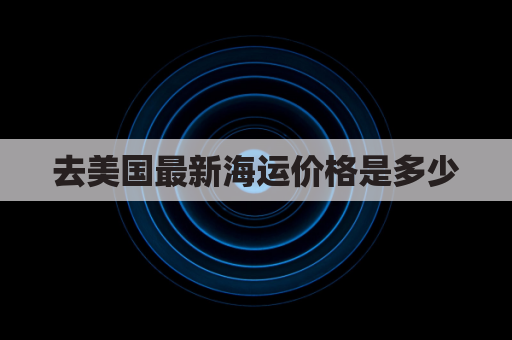 去美国最新海运价格是多少(到美国海运有什么费用)