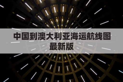 中国到澳大利亚海运航线图最新版(中国到澳大利亚海运航线多少公里)