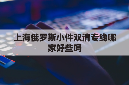 上海俄罗斯小件双清专线哪家好些吗(上海俄罗斯贸易)