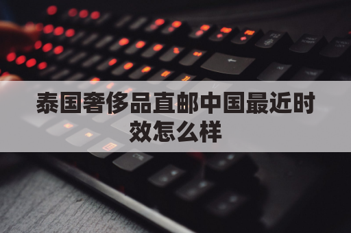 泰国奢侈品直邮中国最近时效怎么样(泰国买奢侈品)