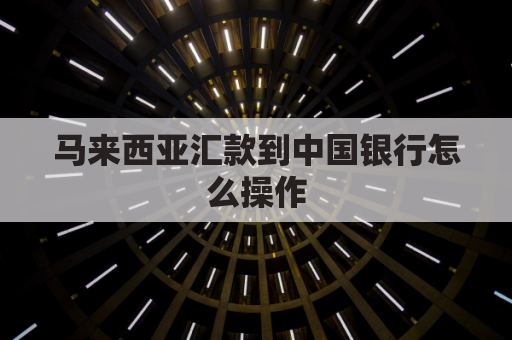 马来西亚汇款到中国银行怎么操作(马来西亚如何汇款中国最方便)