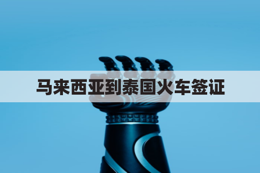 马来西亚到泰国火车签证(马来西亚去泰国)